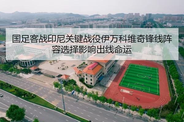 国足客战印尼关键战役伊万科维奇锋线阵容选择影响出线命运