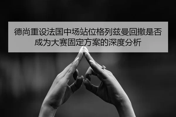 德尚重设法国中场站位格列兹曼回撤是否成为大赛固定方案的深度分析
