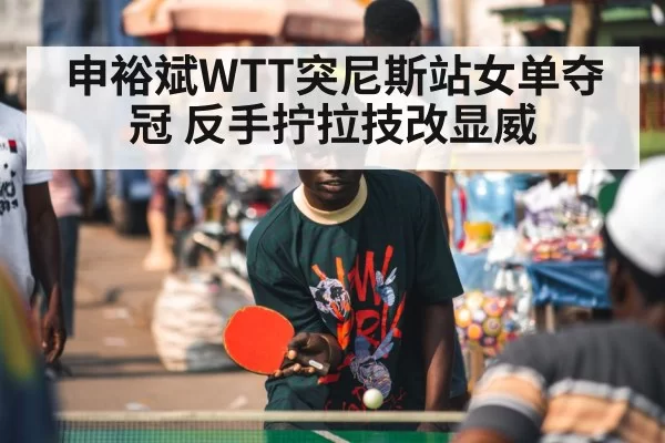 申裕斌WTT突尼斯站女单夺冠 反手拧拉技改显威