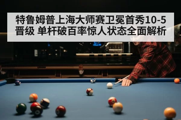 特鲁姆普上海大师赛卫冕首秀10-5晋级 单杆破百率惊人状态全面解析