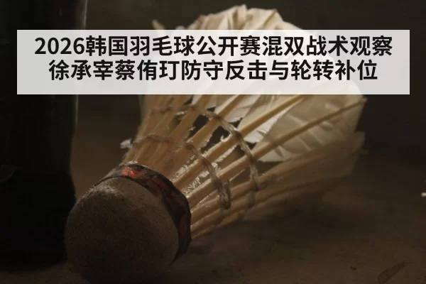 2026韩国羽毛球公开赛混双战术观察 徐承宰蔡侑玎防守反击与轮转补位
